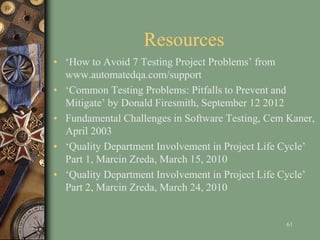 Resources
• ‘How to Avoid 7 Testing Project Problems’ from
www.automatedqa.com/support
• ‘Common Testing Problems: Pitfalls to Prevent and
Mitigate’ by Donald Firesmith, September 12 2012
• Fundamental Challenges in Software Testing, Cem Kaner,
April 2003
• ‘Quality Department Involvement in Project Life Cycle’
Part 1, Marcin Zreda, March 15, 2010
• ‘Quality Department Involvement in Project Life Cycle’
Part 2, Marcin Zreda, March 24, 2010
61
 
