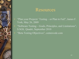 Resources
• “Plan your Projects’ Testing – or Plan to Fail”, James F.
York, May 26, 2009
• “Software Testing – Goals, Principles, and Limitations”,
S.M.K. Quadri, September 2010
• “Beta Testing Objectives”, centercode.com
62
 