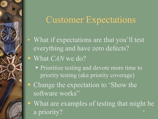 Customer Expectations
• What if expectations are that you’ll test
everything and have zero defects?
 What CAN we do?
 Prioritize testing and devote more time to
priority testing (aka priority coverage)
 Change the expectation to ‘Show the
software works”
 What are examples of testing that might be
a priority? 8
 
