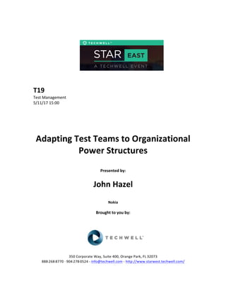  
	
  
	
  
	
  
	
  
	
  
	
  
	
  
T19	
  
Test	
  Management	
  
5/11/17	
  15:00	
  
	
  
	
  
	
  
	
  
	
  
Adapting	
  Test	
  Teams	
  to	
  Organizational	
  
Power	
  Structures	
  
	
  
Presented	
  by:	
  	
  
	
  
	
   John	
  Hazel	
  
	
  
Nokia	
  
	
  
Brought	
  to	
  you	
  by:	
  	
  
	
  	
  
	
  
	
  
	
  
	
  
350	
  Corporate	
  Way,	
  Suite	
  400,	
  Orange	
  Park,	
  FL	
  32073	
  	
  
888-­‐-­‐-­‐268-­‐-­‐-­‐8770	
  ·∙·∙	
  904-­‐-­‐-­‐278-­‐-­‐-­‐0524	
  -­‐	
  info@techwell.com	
  -­‐	
  http://www.starwest.techwell.com/	
  	
  	
  
 