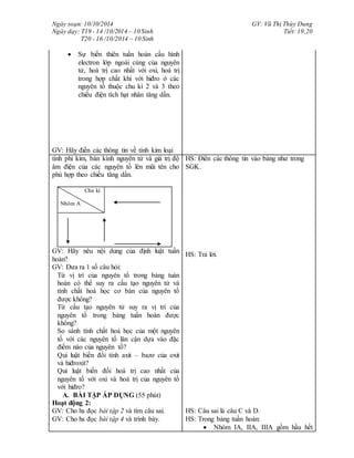 Ngày soạn: 10/10/2014
Ngày dạy: T19 - 14 /10/2014 – 10 Sinh
T20 - 16 /10/2014 – 10 Sinh
GV: Vũ Thị Thùy Dung
Tiết: 19,20
 Sự biến thiên tuần hoàn cấu hình
electron lớp ngoài cùng của nguyên
tử, hoá trị cao nhất với oxi, hoá trị
trong hợp chất khí với hiđro ở các
nguyên tố thuộc chu kì 2 và 3 theo
chiều điện tích hạt nhân tăng dần.
GV: Hãy điền các thông tin về tính kim loại
tính phi kim, bán kính nguyên tử và giá trị độ
âm điện của các nguyên tố lên mũi tên cho
phù hợp theo chiều tăng dần.
Chu kì
Nhóm A
GV: Hãy nêu nội dung của định luật tuần
hoàn?
GV: Đưa ra 1 số câu hỏi:
Từ vị trí của nguyên tố trong bảng tuàn
hoàn có thể suy ra cấu tạo nguyên tử và
tính chất hoá học cơ bản của nguyên tố
được không?
Từ cấu tạo nguyên tử suy ra vị trí của
nguyên tố trong bảng tuần hoàn được
không?
So sánh tính chất hoá học của một nguyên
tố với các nguyên tố lân cận dựa vào đặc
điểm nào của nguyên tố?
Qui luật biến đổi tính axit – bazơ của oxit
và hiđroxit?
Qui luật biến đổi hoá trị cao nhất của
nguyên tố với oxi và hoá trị của nguyên tố
với hiđro?
A. BÀI TẬP ÁP DỤNG (55 phút)
Hoạt động 2:
HS: Điền các thông tin vào bảng như trong
SGK.
HS: Trả lời.
GV: Cho hs đọc bài tập 2 và tìm câu sai.
GV: Cho hs đọc bài tập 4 và trình bày.
HS: Câu sai là câu C và D.
HS: Trong bảng tuần hoàn:
 Nhóm IA, IIA, IIIA gồm hầu hết
 