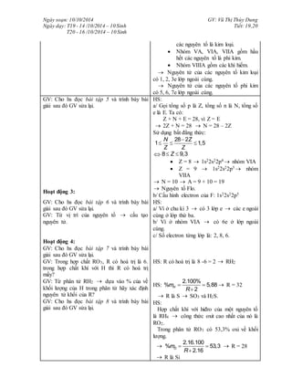 Ngày soạn: 10/10/2014
Ngày dạy: T19 - 14 /10/2014 – 10 Sinh
T20 - 16 /10/2014 – 10 Sinh
GV: Vũ Thị Thùy Dung
Tiết: 19,20
các nguyên tố là kim loại.
 Nhóm VA, VIA, VIIA gồm hầu
hết các nguyên tố là phi kim.
 Nhóm VIIIA gồm các khí hiếm.
 Nguyên tử của các nguyên tố kim loại
có 1, 2, 3e lớp ngoài cùng.
 Nguyên tử của các nguyên tố phi kim
có 5, 6, 7e lớp ngoài cùng.
GV: Cho hs đọc bài tập 5 và trình bày bài
giải sau đó GV sửa lại.
Hoạt động 3:
HS:
a/ Gọi tổng số p là Z, tổng số n là N, tổng số
e là E. Ta có:
Z + N + E = 28, vì Z = E
 2Z + N = 28  N = 28 – 2Z
Sử dụng bất đẳng thức:
28 2
1 1,5
N Z
Z Z

  
 8 9,3Z 
 Z = 8  1s22s22p4  nhóm VIA
 Z = 9  1s22s22p5  nhóm
VIIA
 N = 10  A = 9 + 10 = 19
 Nguyên tố Flo.
b/ Cấu hình electron của F: 1s22s22p5
GV: Cho hs đọc bài tập 6 và trình bày bài
giải sau đó GV sửa lại.
GV: Từ vị trí của nguyên tố  cấu tạo
nguyên tử.
Hoạt động 4:
HS:
a/ Vì ở chu kì 3  có 3 lớp e  các e ngoài
cùng ở lớp thứ ba.
b/ Vì ở nhóm VIA  có 6e ở lớp ngoài
cùng.
c/ Số electron từng lớp là: 2, 8, 6.
GV: Cho hs đọc bài tập 7 và trình bày bài
giải sau đó GV sửa lại.
GV: Trong hợp chất RO3, R có hoá trị là 6.
trong hợp chất khí với H thì R có hoá trị
mấy?
GV: Từ phân tử RH2  dựa vào % của về
khối lượng của H trong phân tử hãy xác định
nguyên tử khối của R?
GV: Cho hs đọc bài tập 8 và trình bày bài
giải sau đó GV sửa lại.
HS: R có hoá trị là 8 -6 = 2  RH2
HS:
2.100%
% 5,88
2
Hm
R
 

 R = 32
 R là S  SO3 và H2S.
HS:
Hợp chất khí với hiđro của một nguyên tố
là RH4  công thức oxit cao nhất của nó là
RO2.
Trong phân tử RO3 có 53,3% oxi về khối
lượng.

2.16.100
% 53,3
2.16
Om
R
 

 R = 28
 R là Si
 