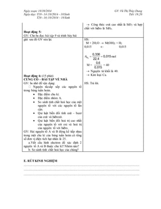 Ngày soạn: 10/10/2014
Ngày dạy: T19 - 14 /10/2014 – 10 Sinh
T20 - 16 /10/2014 – 10 Sinh
GV: Vũ Thị Thùy Dung
Tiết: 19,20
Hoạt động 5:
GV: Cho hs đọc bài tập 9 và trình bày bài
 Công thức oxit cao nhất là SiO2 và hợp
chất với hiđro là SiH4.
giải sau đó GV sửa lại.
Hoạt động 6: (15 phút)
CỦNG CỐ – BÀI TẬP VỀ NHÀ
HS:
M + 2H2O  M(OH)2 + H2
0,015  0,015
2
0,336
0,015
22,4
Hn   mol
M =
0.6
0,015
= 40
 Nguyên tử khối là 40.
 Kim loại Ca.
GV: hs nhớ để vận dụng:
Nguyên tắcsắp xếp các nguyên tố
trong bảng tuần hoàn.
 Đặc điểm chu kì.
 Đặc điểm nhóm A.
 So sánh tính chất hoá học của một
nguyên tố với các nguyên tố lân
cận.
 Qui luật biến đổi tính axit – bazơ
của oxit và hiđroxit.
 Qui luật biến đổi hoá trị cao nhất
của nguyên tố với oxi và hoá trị
của nguyên tố với hiđro.
GV: Hai nguyên tố A và B đứng kế tiếp nhau
trong một chu kì của bảng tuần hoàn có tổng
số đơn vị điện tích hạt nhân là 25.
a.Viết cấu hình electron để xác định 2
nguyên tố A và B thuộc chu kì? Nhóm nào?
b. So sánh tính chất hoá học của chúng?
HS: Trả lời.
E. RÚTKINH NGHIỆM
…………………………………………………………………………………………
…………………………………………………………………………………………
…………………………………………………………………………………………
 