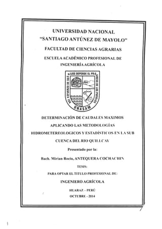 UNIVERSIDAD NACIONAL
"SANTIAGO ANTÚNEZ DE MAYOLO"
FACULTAD DE CIENCIAS AGRARIAS
ESCUELA ACADÉMICO PROFESIONAL DE
INGENIERÍA AGRÍCOLA
DETERMINACIÓN DE CAUDALES MAXIMOS
APLICANDO LAS METODOLOGÍAS
HIDROMETEREOLOGICOS Y ESTADÍSTICOS EN LA SUB
CUENCA DEL RIO QlJII.LC:'
Presentado por la:
Rach. Mirian Rocio, ANTEQUERA COCHACHI:
TESIS:
PARA OPTAR El TITULO PROFESIONAL DE:
INGENIERO AGRÍCOLA
HUARAZ- PERÜ
OCTUBRE- 2014
 