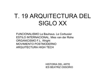 T. 19 ARQUITECTURA DEL
SIGLO XX
FUNCIONALISMO La Bauhaus. Le Corbusier
ESTILO INTERNACIONAL. Mies van der Rohe
ORGANICISMO F.L. Wright
MOVIMIENTO POSTMODERNO
ARQUITECTURA HIGH TECH
HISTORIA DEL ARTE
IES BEATRIZ OSSORIO
 