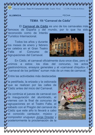 Plan de Lectura Tema 19: Carnaval de Cádiz Cuarto Nivel.   C.E.PR. Perafán de Ribera


ALUMNO/A_________________________________ FECHA ____________

                       TEMA 19:“Carnaval de Cádiz”
         El Carnaval de Cádiz es uno de los carnavales más
famosos de España y del mundo, por lo que ha sido
reconocido como de Interés
Turístico Internacional.
      Todos los años y durante
los meses de enero y febrero
se celebra en el Gran Teatro
Falla    el    Concurso     de
Agrupaciones del Carnaval.
     En Cádiz, el carnaval oficialmente dura once días, pero si
unimos a estos: los días del concurso, los actos
gastronómicos, ensayos generales y el «carnaval chiquito» o
“carnaval de los jartibles” suman más de un mes de carnaval.
Entre las actividades más destacadas
la pestiñada, la erizada y la ostionada
que se realizan por las calles de
Cádiz antes del inicio del Carnaval.
Se continúa el jueves de carnaval con
la inauguración del alumbrado, el
viernes con la final de concurso de
agrupaciones en el Teatro Falla, el
sábado con el Pregón del carnaval de
Cádiz que este año lo llevará a cabo
el conocido cantautor, músico y
compositor uruguayo Jorge Drexler y
posteriormente la proclamación de la
 