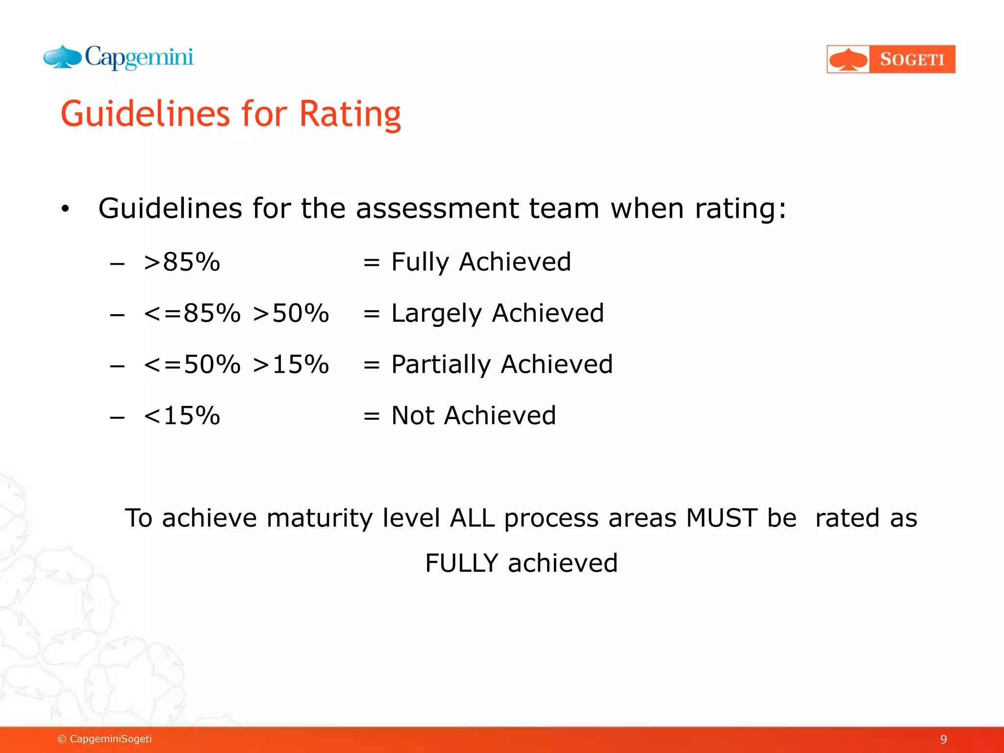 © CapgeminiSogeti
Guidelines for Rating
• Guidelines for the assessment team when rating:
– >85% = Fully Achieved
– <=85% >50% = Largely Achieved
– <=50% >15% = Partially Achieved
– <15% = Not Achieved
To achieve maturity level ALL process areas MUST be rated as
FULLY achieved
9
 