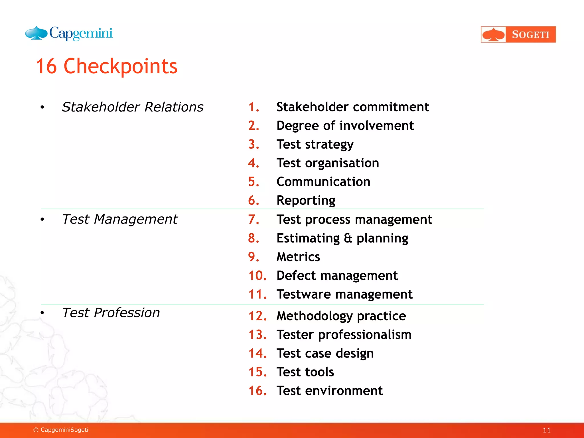 © CapgeminiSogeti
16 Checkpoints
11
• Stakeholder Relations
• Test Management
• Test Profession
1. Stakeholder commitment
2. Degree of involvement
3. Test strategy
4. Test organisation
5. Communication
6. Reporting
12. Methodology practice
13. Tester professionalism
14. Test case design
15. Test tools
16. Test environment
7. Test process management
8. Estimating & planning
9. Metrics
10. Defect management
11. Testware management
 