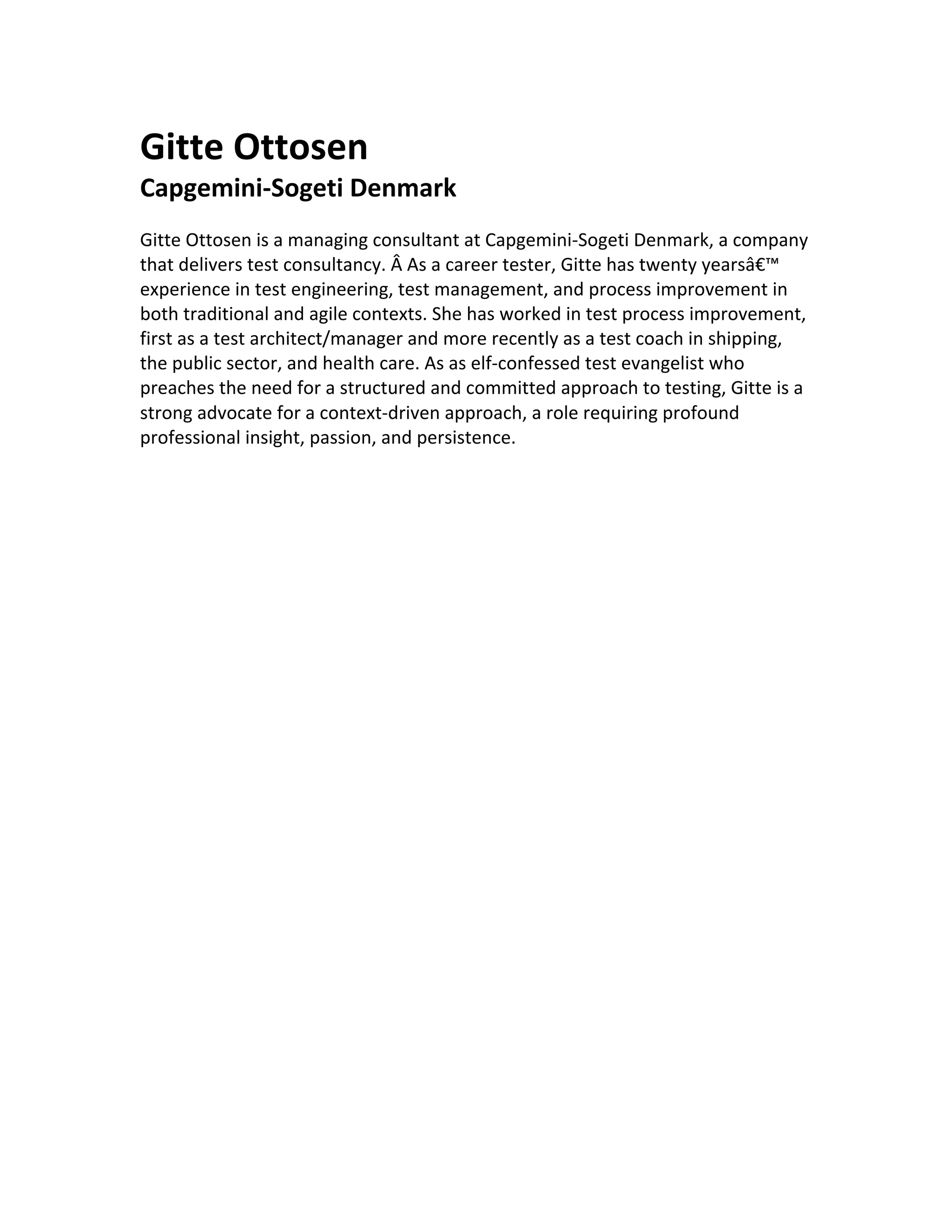  	
  
	
  
	
  
Gitte	
  Ottosen	
  
Capgemini-­‐Sogeti	
  Denmark	
  
	
  
Gitte	
  Ottosen	
  is	
  a	
  managing	
  consultant	
  at	
  Capgemini-­‐Sogeti	
  Denmark,	
  a	
  company	
  
that	
  delivers	
  test	
  consultancy.	
  Â	
  As	
  a	
  career	
  tester,	
  Gitte	
  has	
  twenty	
  yearsâ€™	
  
experience	
  in	
  test	
  engineering,	
  test	
  management,	
  and	
  process	
  improvement	
  in	
  
both	
  traditional	
  and	
  agile	
  contexts.	
  She	
  has	
  worked	
  in	
  test	
  process	
  improvement,	
  
first	
  as	
  a	
  test	
  architect/manager	
  and	
  more	
  recently	
  as	
  a	
  test	
  coach	
  in	
  shipping,	
  
the	
  public	
  sector,	
  and	
  health	
  care.	
  As	
  as	
  elf-­‐confessed	
  test	
  evangelist	
  who	
  
preaches	
  the	
  need	
  for	
  a	
  structured	
  and	
  committed	
  approach	
  to	
  testing,	
  Gitte	
  is	
  a	
  
strong	
  advocate	
  for	
  a	
  context-­‐driven	
  approach,	
  a	
  role	
  requiring	
  profound	
  
professional	
  insight,	
  passion,	
  and	
  persistence.	
  
	
  
	
  
	
  
	
  
 