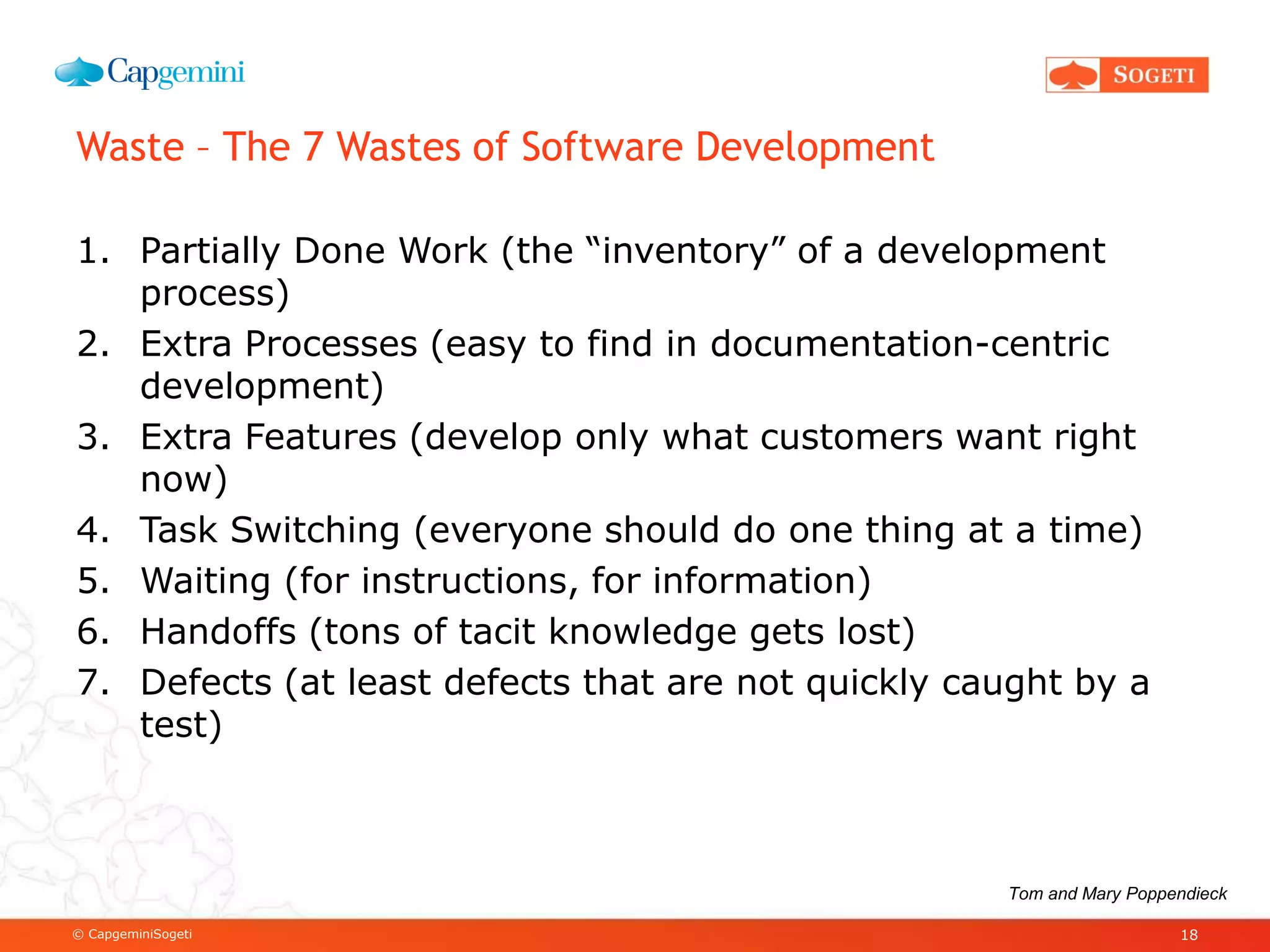 © CapgeminiSogeti
Waste – The 7 Wastes of Software Development
1. Partially Done Work (the “inventory” of a development
process)
2. Extra Processes (easy to find in documentation-centric
development)
3. Extra Features (develop only what customers want right
now)
4. Task Switching (everyone should do one thing at a time)
5. Waiting (for instructions, for information)
6. Handoffs (tons of tacit knowledge gets lost)
7. Defects (at least defects that are not quickly caught by a
test)
18
Tom and Mary Poppendieck
 