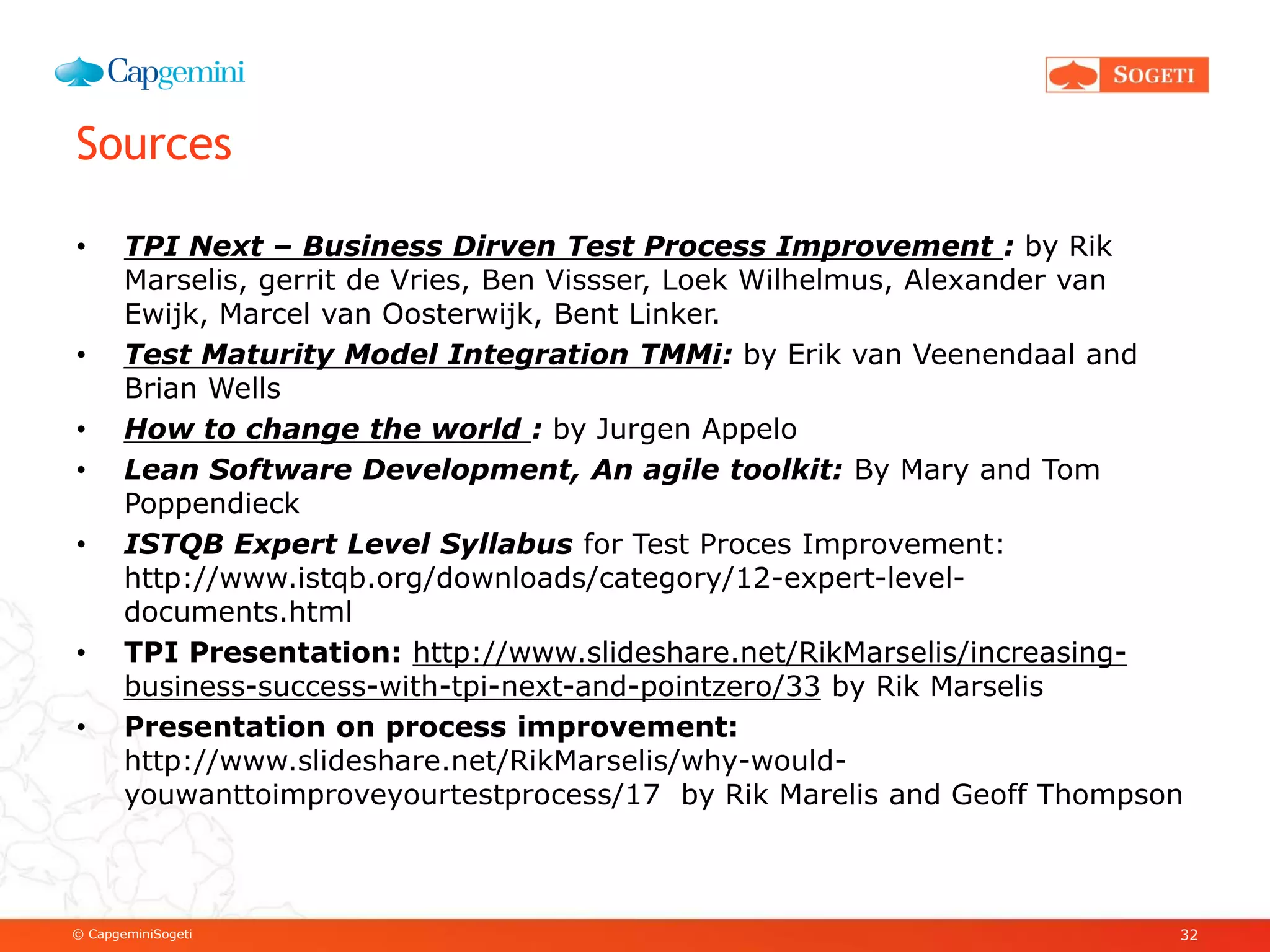© CapgeminiSogeti
Sources
• TPI Next – Business Dirven Test Process Improvement : by Rik
Marselis, gerrit de Vries, Ben Vissser, Loek Wilhelmus, Alexander van
Ewijk, Marcel van Oosterwijk, Bent Linker.
• Test Maturity Model Integration TMMi: by Erik van Veenendaal and
Brian Wells
• How to change the world : by Jurgen Appelo
• Lean Software Development, An agile toolkit: By Mary and Tom
Poppendieck
• ISTQB Expert Level Syllabus for Test Proces Improvement:
http://www.istqb.org/downloads/category/12-expert-level-
documents.html
• TPI Presentation: http://www.slideshare.net/RikMarselis/increasing-
business-success-with-tpi-next-and-pointzero/33 by Rik Marselis
• Presentation on process improvement:
http://www.slideshare.net/RikMarselis/why-would-
youwanttoimproveyourtestprocess/17 by Rik Marelis and Geoff Thompson
32
 