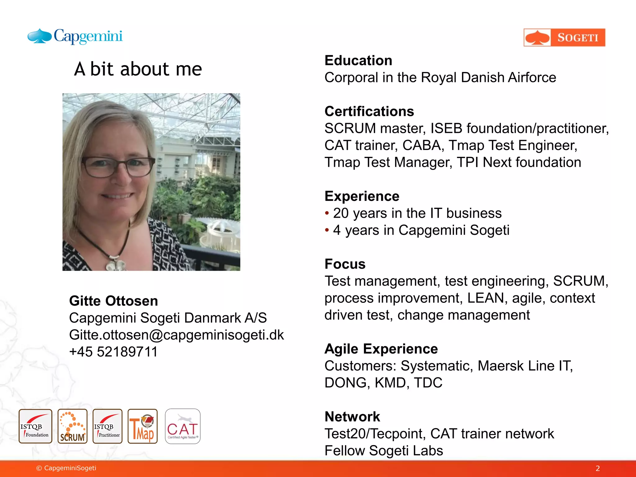 © CapgeminiSogeti 2
A bit about me
Gitte Ottosen
Capgemini Sogeti Danmark A/S
Gitte.ottosen@capgeminisogeti.dk
+45 52189711
Education
Corporal in the Royal Danish Airforce
Certifications
SCRUM master, ISEB foundation/practitioner,
CAT trainer, CABA, Tmap Test Engineer,
Tmap Test Manager, TPI Next foundation
Experience
• 20 years in the IT business
• 4 years in Capgemini Sogeti
Focus
Test management, test engineering, SCRUM,
process improvement, LEAN, agile, context
driven test, change management
Agile Experience
Customers: Systematic, Maersk Line IT,
DONG, KMD, TDC
Network
Test20/Tecpoint, CAT trainer network
Fellow Sogeti Labs
 
