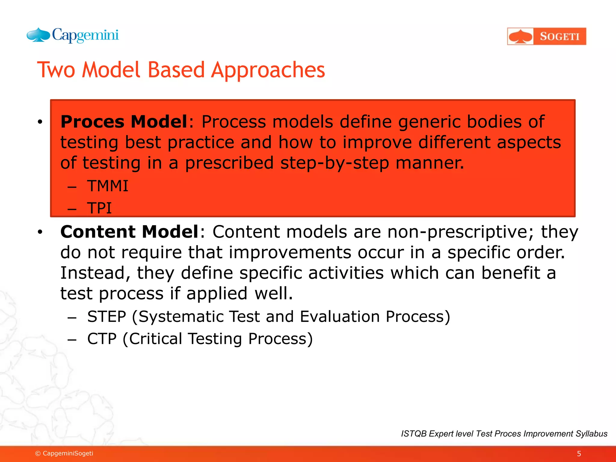 © CapgeminiSogeti
Two Model Based Approaches
• Proces Model: Process models define generic bodies of
testing best practice and how to improve different aspects
of testing in a prescribed step-by-step manner.
– TMMI
– TPI
• Content Model: Content models are non-prescriptive; they
do not require that improvements occur in a specific order.
Instead, they define specific activities which can benefit a
test process if applied well.
– STEP (Systematic Test and Evaluation Process)
– CTP (Critical Testing Process)
5
ISTQB Expert level Test Proces Improvement Syllabus
 