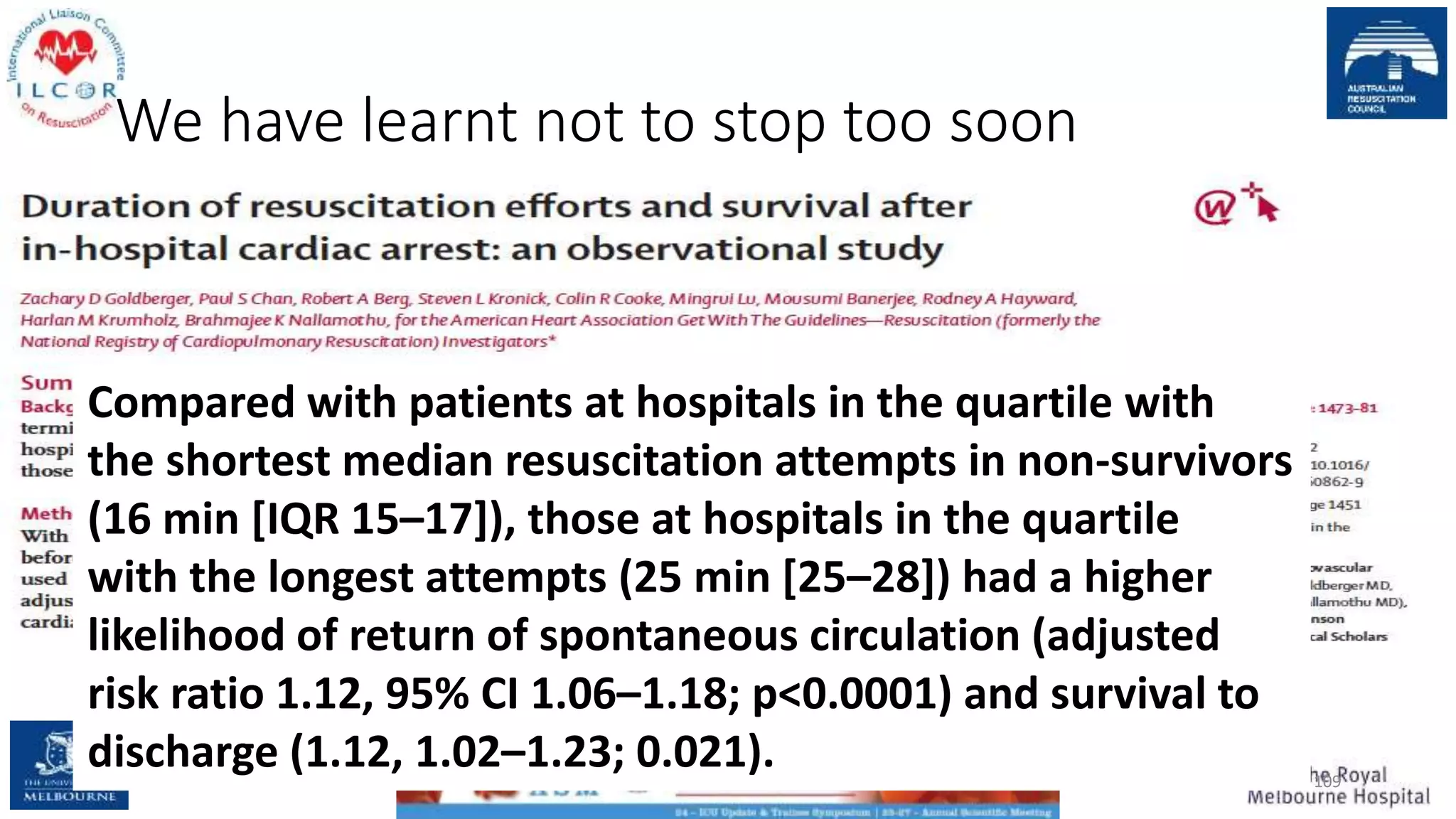 We have learnt not to stop too soon
109
Compared with patients at hospitals in the quartile with
the shortest median resuscitation attempts in non-survivors
(16 min [IQR 15–17]), those at hospitals in the quartile
with the longest attempts (25 min [25–28]) had a higher
likelihood of return of spontaneous circulation (adjusted
risk ratio 1.12, 95% CI 1.06–1.18; p<0.0001) and survival to
discharge (1.12, 1.02–1.23; 0.021).
 