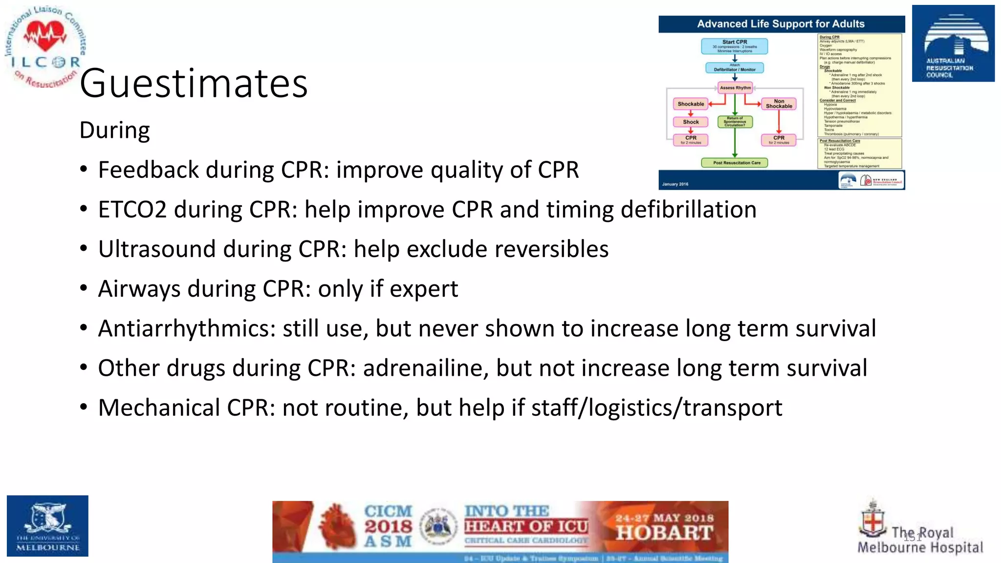 Guestimates
During
• Feedback during CPR: improve quality of CPR
• ETCO2 during CPR: help improve CPR and timing defibrillation
• Ultrasound during CPR: help exclude reversibles
• Airways during CPR: only if expert
• Antiarrhythmics: still use, but never shown to increase long term survival
• Other drugs during CPR: adrenailine, but not increase long term survival
• Mechanical CPR: not routine, but help if staff/logistics/transport
151
 