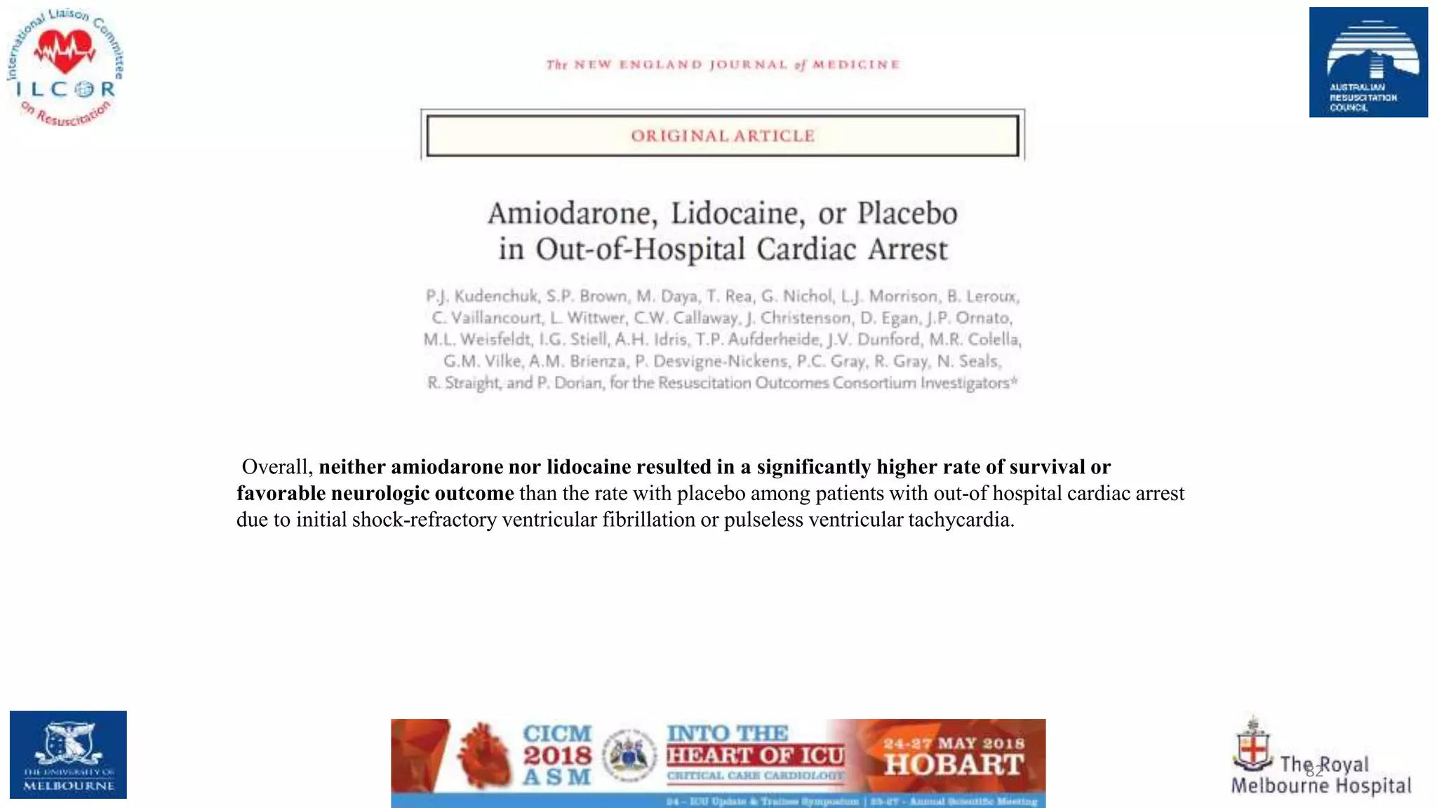 82
Overall, neither amiodarone nor lidocaine resulted in a significantly higher rate of survival or
favorable neurologic outcome than the rate with placebo among patients with out-of hospital cardiac arrest
due to initial shock-refractory ventricular fibrillation or pulseless ventricular tachycardia.
 