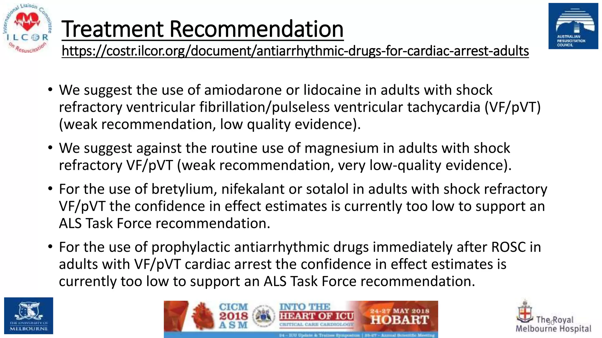 Treatment Recommendation
https://costr.ilcor.org/document/antiarrhythmic-drugs-for-cardiac-arrest-adults
• We suggest the use of amiodarone or lidocaine in adults with shock
refractory ventricular fibrillation/pulseless ventricular tachycardia (VF/pVT)
(weak recommendation, low quality evidence).
• We suggest against the routine use of magnesium in adults with shock
refractory VF/pVT (weak recommendation, very low-quality evidence).
• For the use of bretylium, nifekalant or sotalol in adults with shock refractory
VF/pVT the confidence in effect estimates is currently too low to support an
ALS Task Force recommendation.
• For the use of prophylactic antiarrhythmic drugs immediately after ROSC in
adults with VF/pVT cardiac arrest the confidence in effect estimates is
currently too low to support an ALS Task Force recommendation.
90
 