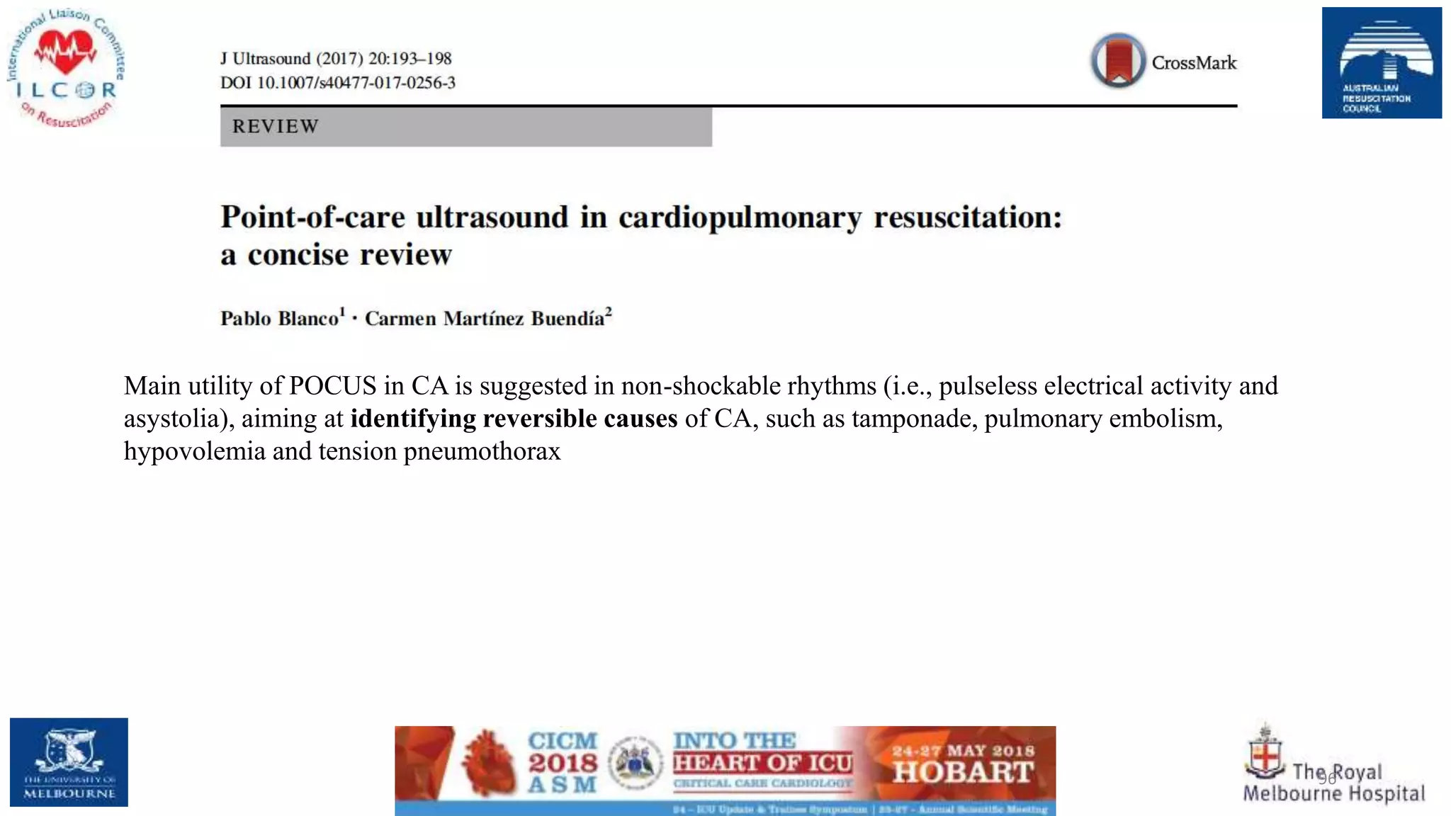 96
Main utility of POCUS in CA is suggested in non-shockable rhythms (i.e., pulseless electrical activity and
asystolia), aiming at identifying reversible causes of CA, such as tamponade, pulmonary embolism,
hypovolemia and tension pneumothorax
 