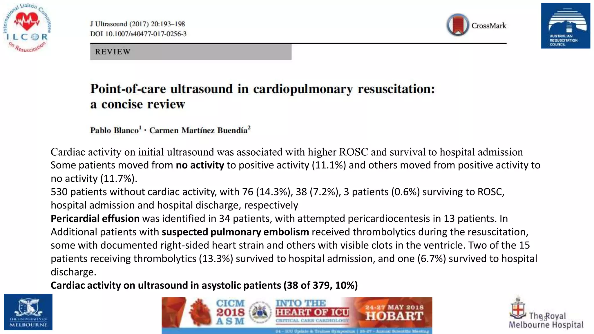 98
Cardiac activity on initial ultrasound was associated with higher ROSC and survival to hospital admission
Some patients moved from no activity to positive activity (11.1%) and others moved from positive activity to
no activity (11.7%).
530 patients without cardiac activity, with 76 (14.3%), 38 (7.2%), 3 patients (0.6%) surviving to ROSC,
hospital admission and hospital discharge, respectively
Pericardial effusion was identified in 34 patients, with attempted pericardiocentesis in 13 patients. In
Additional patients with suspected pulmonary embolism received thrombolytics during the resuscitation,
some with documented right-sided heart strain and others with visible clots in the ventricle. Two of the 15
patients receiving thrombolytics (13.3%) survived to hospital admission, and one (6.7%) survived to hospital
discharge.
Cardiac activity on ultrasound in asystolic patients (38 of 379, 10%)
 