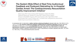 116
In comparison with no intervention, neither real-time audiovisual feedback (adjusted odds ratio, 0.62; 95% CI, 0.31–
1.22; p = 0.17) nor real-time audiovisual feedback supplemented by postevent debriefing (adjusted odds ratio,
0.65; 95% CI, 0.35–1.21; p = 0.17) was associated with a statistically significant improvement in return of
spontaneous circulation or any process-focused outcome. Despite this, there was evidence of a system-wide
improvement in phase 2, leading to improvements in return of spontaneous circulation (adjusted odds ratio, 1.87; 95%
CI, 1.06–3.30; p = 0.03) and process-focused outcomes.
 