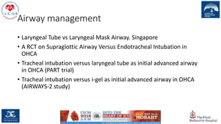 Airway management
• Laryngeal Tube vs Laryngeal Mask Airway. Singapore
• A RCT on Supraglottic Airway Versus Endotracheal Intubation in
OHCA
• Tracheal intubation versus laryngeal tube as initial advanced airway
in OHCA (PART trial)
• Tracheal intubation versus i-gel as initial advanced airway in OHCA
(AIRWAYS-2 study)
131
 