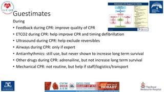 Guestimates
During
• Feedback during CPR: improve quality of CPR
• ETCO2 during CPR: help improve CPR and timing defibrillation
• Ultrasound during CPR: help exclude reversibles
• Airways during CPR: only if expert
• Antiarrhythmics: still use, but never shown to increase long term survival
• Other drugs during CPR: adrenailine, but not increase long term survival
• Mechanical CPR: not routine, but help if staff/logistics/transport
151
 