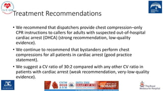 Treatment Recommendations
• We recommend that dispatchers provide chest compression–only
CPR instructions to callers for adults with suspected out-of-hospital
cardiac arrest (OHCA) (strong recommendation, low-quality
evidence).
• We continue to recommend that bystanders perform chest
compressions for all patients in cardiac arrest (good practice
statement).
• We suggest a CV ratio of 30:2 compared with any other CV ratio in
patients with cardiac arrest (weak recommendation, very-low-quality
evidence).
29
 