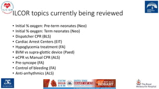 ILCOR topics currently being reviewed
• Initial % oxygen: Pre-term neonates (Neo)
• Initial % oxygen: Term neonates (Neo)
• Dispatcher CPR (BLS)
• Cardiac Arrest Centers (EIT)
• Hypoglycemia treatment (FA)
• BVM vs supra-glottic device (Paed)
• eCPR vs Manual CPR (ALS)
• Pre-syncope (FA)
• Control of bleeding (FA)
• Anti-arrhythmics (ALS)
32
 