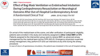 38
JAMA. 2018;319(8):779-787
On arrival of the medical team at the scene, and after verification of participants’ eligibility,
patients were enrolled in the study and randomly assigned to either initial BMV or ETI.
Patients assigned to the intervention group were to receive BMV as advanced airway
management by the medical team during CPR (ACLS). Emergency physicians supervise
airway management; they perform ETI and can intervene at any time during the airway
procedure.
In case of return of spontaneous circulation, the patient was intubated in the out-of-hospital setting.
 