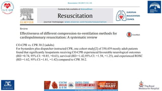 44
CO-CPR vs. CPR 30:2 (adults)
For bystanders plus dispatcher-instructed CPR, one cohort study[2] of 350,439 mostly adult patients
found that significantly lesspatients receiving CO-CPR experienced favourable neurological outcomes
(RD −0.74, 95% CI: −0.85, −0.63), survived (RD −1.42,95% CI: −1.58, −1.25), and experienced ROSC
(RD −1.62, 95% CI:−1.81, −1.42) compared to CPR 30:2.
 