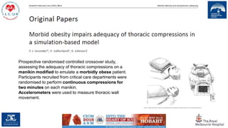 57
Prospective randomised controlled crossover study,
assessing the adequacy of thoracic compressions on a
manikin modified to emulate a morbidly obese patient.
Participants recruited from critical care departments were
randomised to perform continuous compressions for
two minutes on each manikin.
Accelerometers were used to measure thoracic wall
movement.
 