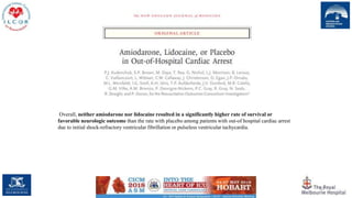 82
Overall, neither amiodarone nor lidocaine resulted in a significantly higher rate of survival or
favorable neurologic outcome than the rate with placebo among patients with out-of hospital cardiac arrest
due to initial shock-refractory ventricular fibrillation or pulseless ventricular tachycardia.
 