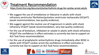 Treatment Recommendation
https://costr.ilcor.org/document/antiarrhythmic-drugs-for-cardiac-arrest-adults
• We suggest the use of amiodarone or lidocaine in adults with shock
refractory ventricular fibrillation/pulseless ventricular tachycardia (VF/pVT)
(weak recommendation, low quality evidence).
• We suggest against the routine use of magnesium in adults with shock
refractory VF/pVT (weak recommendation, very low-quality evidence).
• For the use of bretylium, nifekalant or sotalol in adults with shock refractory
VF/pVT the confidence in effect estimates is currently too low to support an
ALS Task Force recommendation.
• For the use of prophylactic antiarrhythmic drugs immediately after ROSC in
adults with VF/pVT cardiac arrest the confidence in effect estimates is
currently too low to support an ALS Task Force recommendation.
90
 