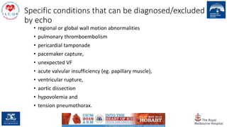 Specific conditions that can be diagnosed/excluded
by echo
• regional or global wall motion abnormalities
• pulmonary thromboembolism
• pericardial tamponade
• pacemaker capture,
• unexpected VF
• acute valvular insufficiency (eg. papillary muscle),
• ventricular rupture,
• aortic dissection
• hypovolemia and
• tension pneumothorax.
 