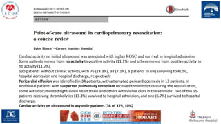 98
Cardiac activity on initial ultrasound was associated with higher ROSC and survival to hospital admission
Some patients moved from no activity to positive activity (11.1%) and others moved from positive activity to
no activity (11.7%).
530 patients without cardiac activity, with 76 (14.3%), 38 (7.2%), 3 patients (0.6%) surviving to ROSC,
hospital admission and hospital discharge, respectively
Pericardial effusion was identified in 34 patients, with attempted pericardiocentesis in 13 patients. In
Additional patients with suspected pulmonary embolism received thrombolytics during the resuscitation,
some with documented right-sided heart strain and others with visible clots in the ventricle. Two of the 15
patients receiving thrombolytics (13.3%) survived to hospital admission, and one (6.7%) survived to hospital
discharge.
Cardiac activity on ultrasound in asystolic patients (38 of 379, 10%)
 