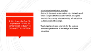 4. List down the five (5)
importance factors of
construction industry in
the country’s economy.
1. Scale of the construction industry
Although the construction industry is relatively small
when compared to the country’s GDP, it helps to
improve the country by constructing infrastructure
and commercial buildings.
This helps to acts as a catalysts for the nation’s
economic growth due to its linkage with other
industries.
 