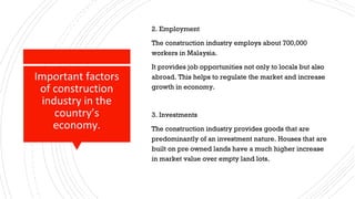 Important factors
of construction
industry in the
country’s
economy.
2. Employment
The construction industry employs about 700,000
workers in Malaysia.
It provides job opportunities not only to locals but also
abroad. This helps to regulate the market and increase
growth in economy.
3. Investments
The construction industry provides goods that are
predominantly of an investment nature. Houses that are
built on pre owned lands have a much higher increase
in market value over empty land lots.
 