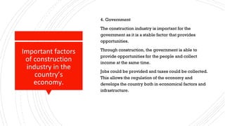 Important factors
of construction
industry in the
country’s
economy.
4. Government
The construction industry is important for the
government as it is a stable factor that provides
opportunities.
Through construction, the government is able to
provide opportunities for the people and collect
income at the same time.
Jobs could be provided and taxes could be collected.
This allows the regulation of the economy and
develops the country both in economical factors and
infrastructure.
 