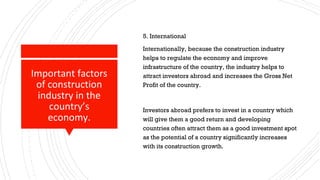 Important factors
of construction
industry in the
country’s
economy.
5. International
Internationally, because the construction industry
helps to regulate the economy and improve
infrastructure of the country, the industry helps to
attract investors abroad and increases the Gross Net
Profit of the country.
Investors abroad prefers to invest in a country which
will give them a good return and developing
countries often attract them as a good investment spot
as the potential of a country significantly increases
with its construction growth.
 