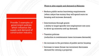 Provide 2 examples of
government policies
which influence the
supply and demand of
construction industry.
Ways to alter supply and demand in Malaysia
▪ Reduce public sector borrowing requirements
(when rakyat has money they will spend more on
housing and increase demand)
▪ Interventions through grants
( ability to target specific low employment rate area
to drive up economy and up demand)
▪ Taxation policies
(reduction in maintenance taxes increases demands)
▪ An increase in the provision of public sector housing
▪ Increase in taxes (house tax increment decreases
demand for owning a property)
 