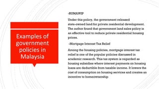 Examples of
government
policies in
Malaysia
-RUMAWIP
Under this policy, the government released
state-owned land for private residential development.
The author found that government land sales policy is
an effective tool to reduce private residential housing
prices.
-Mortgage Interest Tax Relief
Among the housing policies, mortgage interest tax
relief is one of the popular policies discussed in
academic research. This tax system is regarded as
housing subsidies where interest payments on housing
loans are deductible from taxable income. It lowers the
cost of consumption on housing services and creates an
incentive to homeownership
 