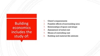 Building
economics
includes the
study of:
1. Client’s requirements
2. Possible effects of surrounding area
3. Relationships of space and shape
4. Assessment of initial cost
5. Means of controlling cost
6. Building and material life estimate
 