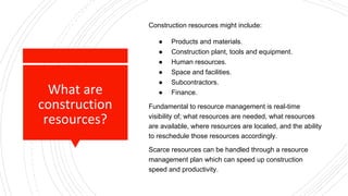 What are
construction
resources?
Construction resources might include:
● Products and materials.
● Construction plant, tools and equipment.
● Human resources.
● Space and facilities.
● Subcontractors.
● Finance.
Fundamental to resource management is real-time
visibility of; what resources are needed, what resources
are available, where resources are located, and the ability
to reschedule those resources accordingly.
Scarce resources can be handled through a resource
management plan which can speed up construction
speed and productivity.
 