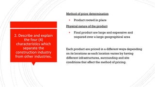2. Describe and explain
the four (4)
characteristics which
separate the
construction industry
from other industries.
Method of price determination
▪ Product rooted in place
Physical nature of the product
▪ Final product are large and expensive and
required over a large geographical area
Each product are priced in a different ways depending
on its locations as each location varies by having
different infrastructures, surrounding and site
conditions that affect the method of pricing.
 