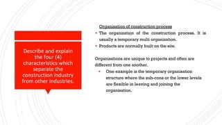 Describe and explain
the four (4)
characteristics which
separate the
construction industry
from other industries.
Organisation of construction process
▪ The organization of the construction process. It is
usually a temporary multi organization.
▪ Products are normally built on the site.
Organisations are unique to projects and often are
different from one another.
▪ One example is the temporary organisation
structure where the sub-cons or the lower levels
are flexible in leaving and joining the
organisation.
 