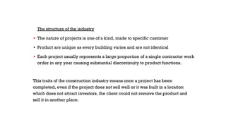 The structure of the industry
▪ The nature of projects is one of a kind, made to specific customer
▪ Product are unique as every building varies and are not identical
▪ Each project usually represents a large proportion of a single contractor work
order in any year causing substantial discontinuity to product functions.
This traits of the construction industry means once a project has been
completed, even if the project does not sell well or it was built in a location
which does not attract investors, the client could not remove the product and
sell it in another place.
 