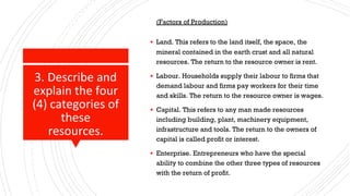 3. Describe and
explain the four
(4) categories of
these
resources.
(Factors of Production)
▪ Land. This refers to the land itself, the space, the
mineral contained in the earth crust and all natural
resources. The return to the resource owner is rent.
▪ Labour. Households supply their labour to firms that
demand labour and firms pay workers for their time
and skills. The return to the resource owner is wages.
▪ Capital. This refers to any man made resources
including building, plant, machinery equipment,
infrastructure and tools. The return to the owners of
capital is called profit or interest.
▪ Enterprise. Entrepreneurs who have the special
ability to combine the other three types of resources
with the return of profit.
 