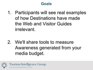 Goals
1. Participants will see real examples
of how Destinations have made
the Web and Visitor Guides
irrelevant.
2. We'll share tools to measure
Awareness generated from your
media budget.
 