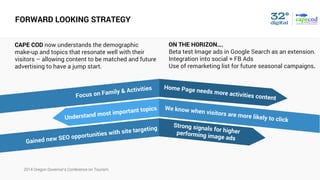 2014 Oregon Governor’s Conference on Tourism
FORWARD LOOKING STRATEGY
Focus on Family & Activities Home Page needs more activities content
Understand most important topics We know when visitors are more likely to click
Strong signals for higherperforming image ads
Gained new SEO opportunities with site targeting
CAPE COD now understands the demographic
make-up and topics that resonate well with their
visitors – allowing content to be matched and future
advertising to have a jump start.
ON THE HORIZON….
Beta test Image ads in Google Search as an extension.
Integration into social + FB Ads
Use of remarketing list for future seasonal campaigns.
 