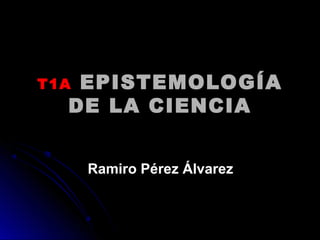 T1AT1A EPISTEMOLOGÍAEPISTEMOLOGÍA
DE LA CIENCIADE LA CIENCIA
Ramiro Pérez ÁlvarezRamiro Pérez Álvarez
 